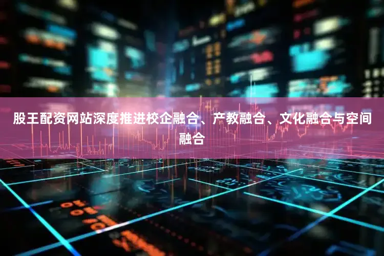 股王配资网站深度推进校企融合、产教融合、文化融合与空间融合