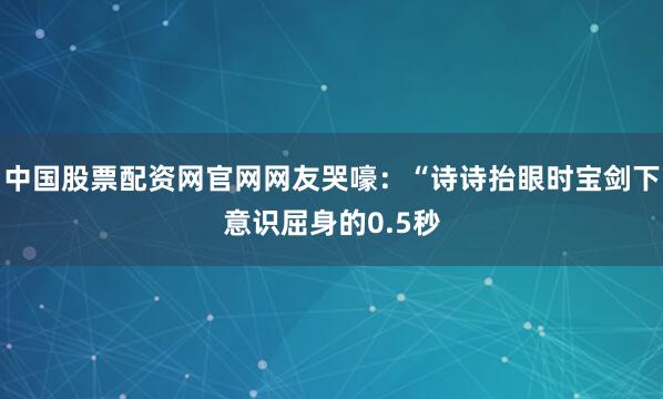 中国股票配资网官网网友哭嚎：“诗诗抬眼时宝剑下意识屈身的0.5秒