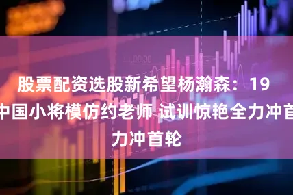 股票配资选股新希望杨瀚森：19 岁中国小将模仿约老师 试训惊艳全力冲首轮