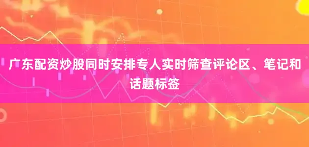 广东配资炒股同时安排专人实时筛查评论区、笔记和话题标签