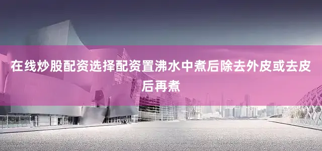 在线炒股配资选择配资置沸水中煮后除去外皮或去皮后再煮