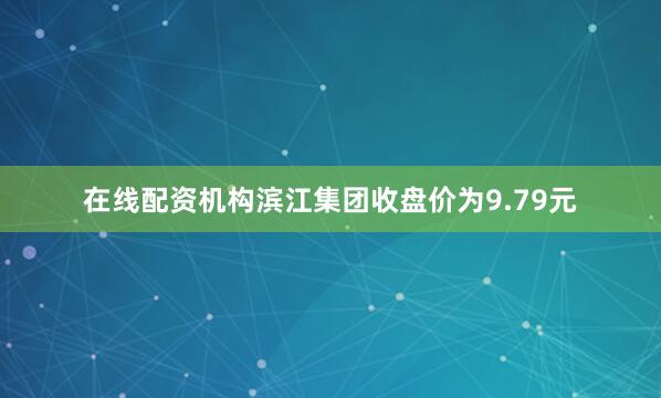 在线配资机构滨江集团收盘价为9.79元