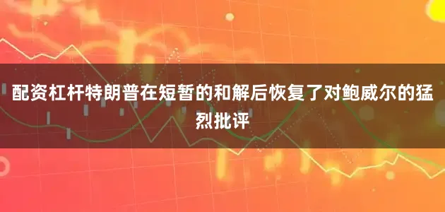 配资杠杆特朗普在短暂的和解后恢复了对鲍威尔的猛烈批评