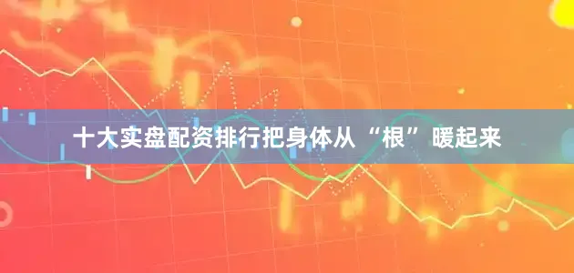 十大实盘配资排行把身体从 “根” 暖起来