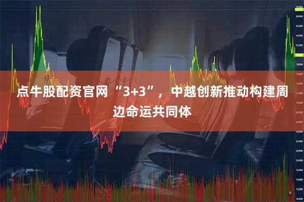点牛股配资官网 “3+3”，中越创新推动构建周边命运共同体