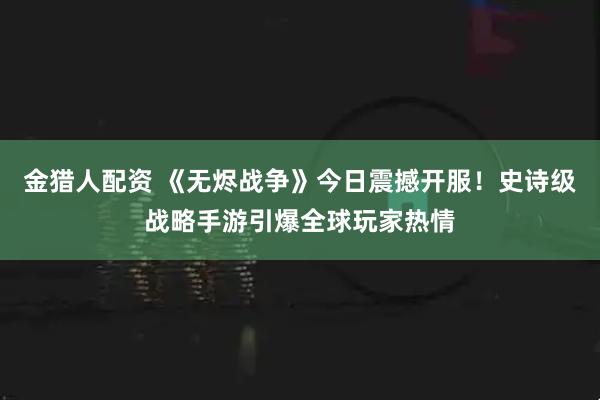 金猎人配资 《无烬战争》今日震撼开服！史诗级战略手游引爆全球玩家热情