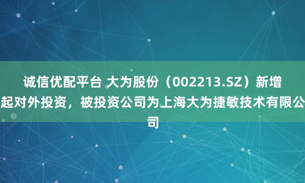 诚信优配平台 大为股份（002213.SZ）新增一起对外投资，被投资公司为上海大为捷敏技术有限公司