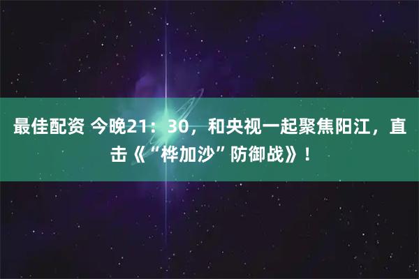 最佳配资 今晚21：30，和央视一起聚焦阳江，直击《“桦加沙”防御战》！