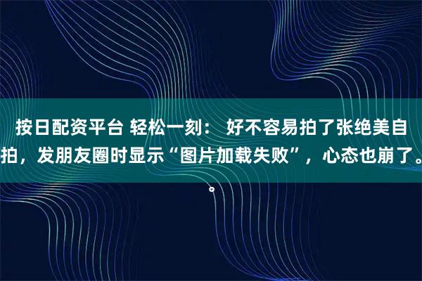 按日配资平台 轻松一刻： 好不容易拍了张绝美自拍，发朋友圈时显示“图片加载失败”，心态也崩了。