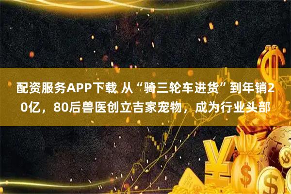 配资服务APP下载 从“骑三轮车进货”到年销20亿，80后兽医创立吉家宠物，成为行业头部