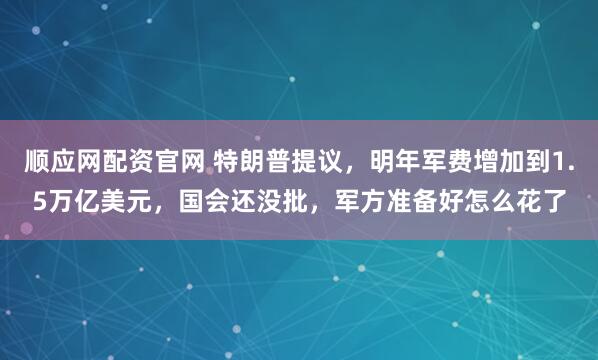 顺应网配资官网 特朗普提议，明年军费增加到1.5万亿美元，国会还没批，军方准备好怎么花了
