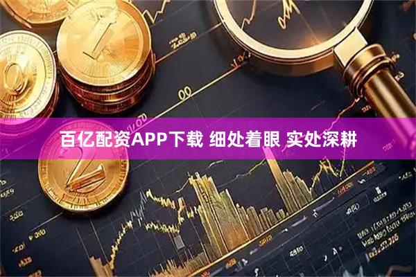 百亿配资APP下载 细处着眼 实处深耕