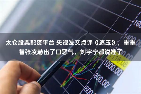 太仓股票配资平台 央视发文点评《逐玉》，重重替张凌赫出了口恶气，刘宇宁都说准了