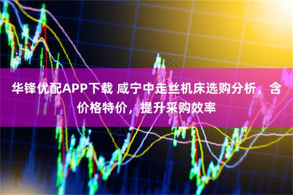 华锋优配APP下载 咸宁中走丝机床选购分析，含价格特价，提升采购效率