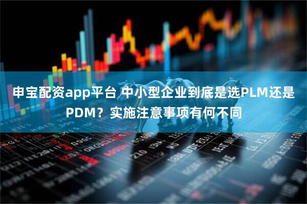 申宝配资app平台 中小型企业到底是选PLM还是PDM？实施注意事项有何不同