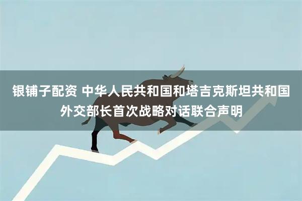 银铺子配资 中华人民共和国和塔吉克斯坦共和国外交部长首次战略对话联合声明