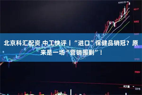 北京科汇配资 中工快评丨“进口”保健品销冠？原来是一场“营销围剿”！