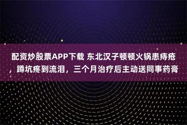 配资炒股票APP下载 东北汉子顿顿火锅患痔疮，蹲坑疼到流泪，三个月治疗后主动送同事药膏