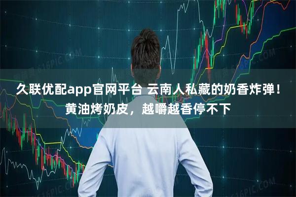 久联优配app官网平台 云南人私藏的奶香炸弹！黄油烤奶皮，越嚼越香停不下