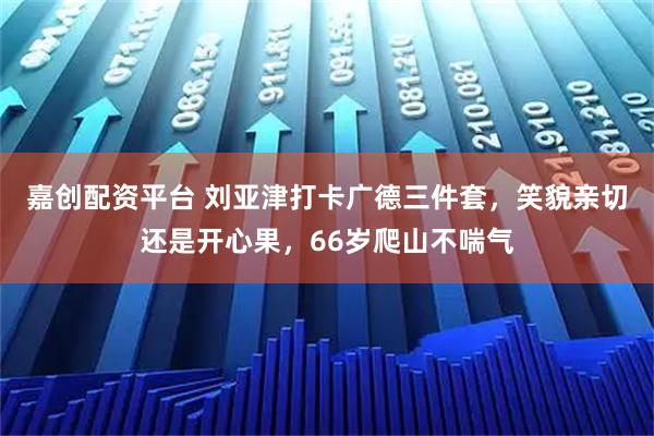嘉创配资平台 刘亚津打卡广德三件套，笑貌亲切还是开心果，66岁爬山不喘气