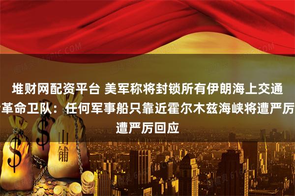 堆财网配资平台 美军称将封锁所有伊朗海上交通；伊革命卫队：任何军事船只靠近霍尔木兹海峡将遭严厉回应