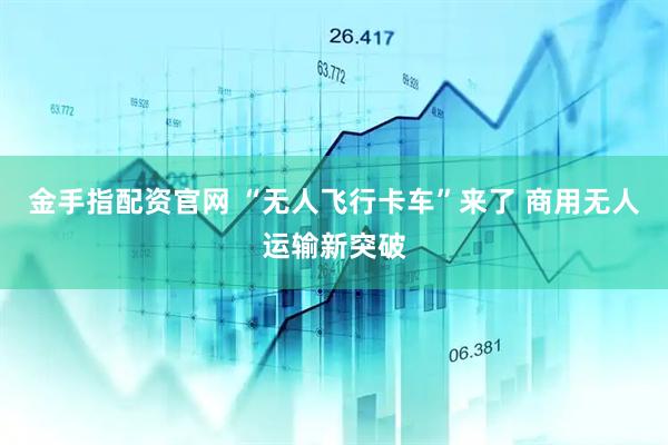 金手指配资官网 “无人飞行卡车”来了 商用无人运输新突破
