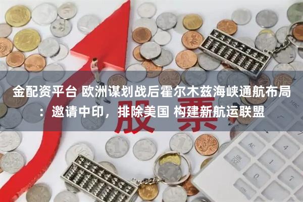 金配资平台 欧洲谋划战后霍尔木兹海峡通航布局：邀请中印，排除美国 构建新航运联盟