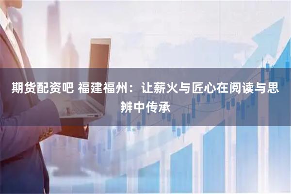 期货配资吧 福建福州：让薪火与匠心在阅读与思辨中传承