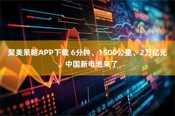 聚美策略APP下载 6分钟、1500公里、2万亿元，中国新电池来了