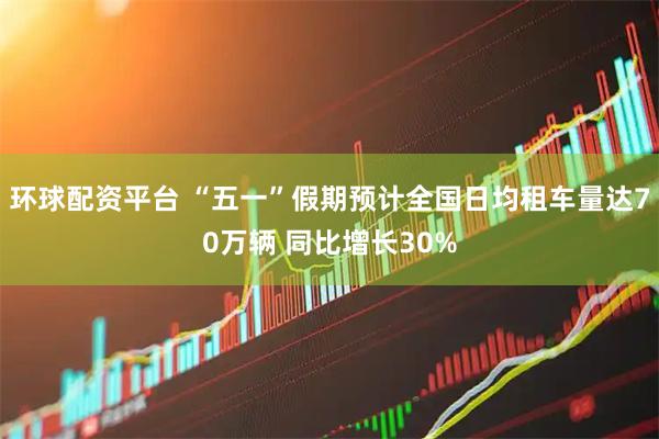 环球配资平台 “五一”假期预计全国日均租车量达70万辆 同比增长30%