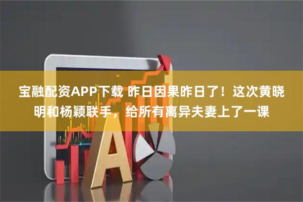 宝融配资APP下载 昨日因果昨日了！这次黄晓明和杨颖联手，给所有离异夫妻上了一课