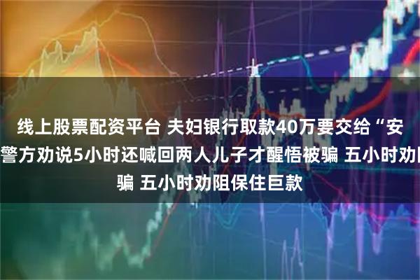线上股票配资平台 夫妇银行取款40万要交给“安全专员”，警方劝说5小时还喊回两人儿子才醒悟被骗 五小时劝阻保住巨款