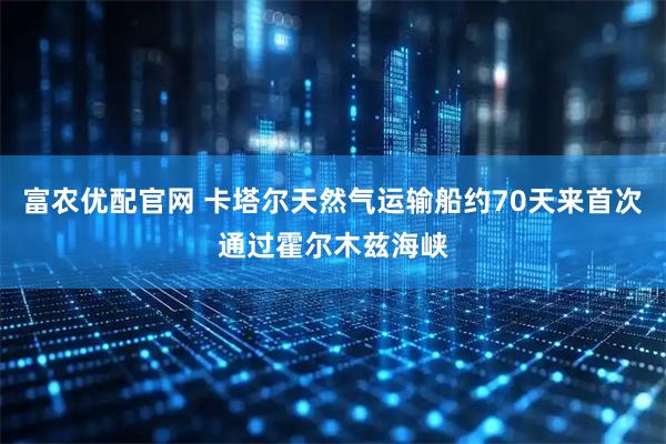 富农优配官网 卡塔尔天然气运输船约70天来首次通过霍尔木兹海峡