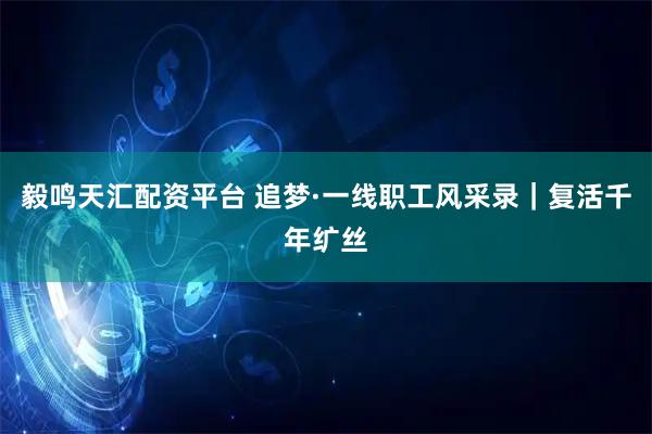 毅鸣天汇配资平台 追梦·一线职工风采录｜复活千年纩丝