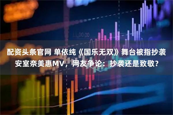 配资头条官网 单依纯《国乐无双》舞台被指抄袭安室奈美惠MV，网友争论：抄袭还是致敬？