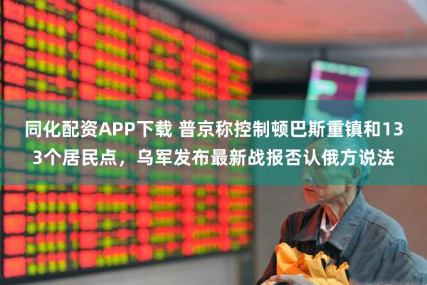 同化配资APP下载 普京称控制顿巴斯重镇和133个居民点，乌军发布最新战报否认俄方说法