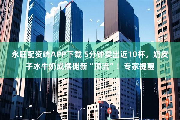 永旺配资端APP下载 5分钟卖出近10杯，奶皮子冰牛奶成摆摊新“顶流”！专家提醒