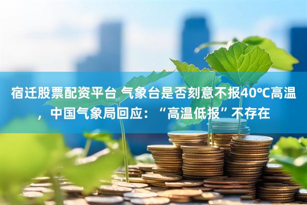 宿迁股票配资平台 气象台是否刻意不报40℃高温，中国气象局回应：“高温低报”不存在
