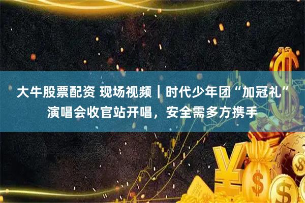 大牛股票配资 现场视频｜时代少年团“加冠礼”演唱会收官站开唱，安全需多方携手