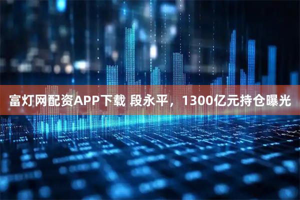 富灯网配资APP下载 段永平，1300亿元持仓曝光