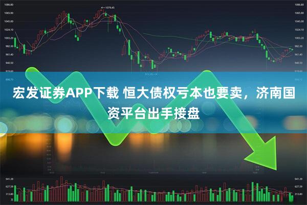 宏发证券APP下载 恒大债权亏本也要卖，济南国资平台出手接盘