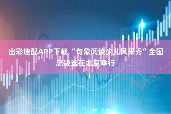 出彩速配APP下载 “句象阅读少儿风采秀”全国总决选在北京举行