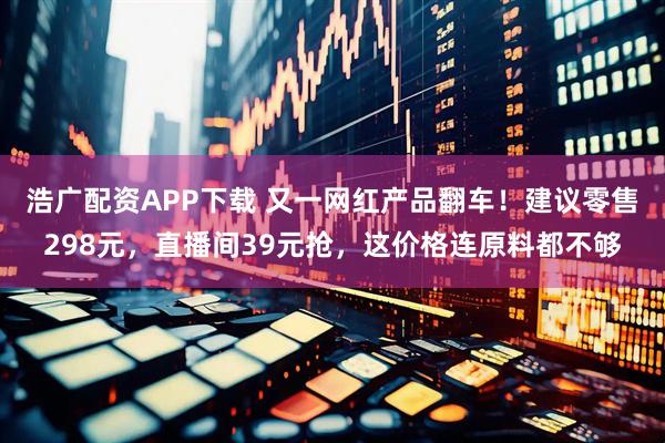 浩广配资APP下载 又一网红产品翻车！建议零售298元，直播间39元抢，这价格连原料都不够